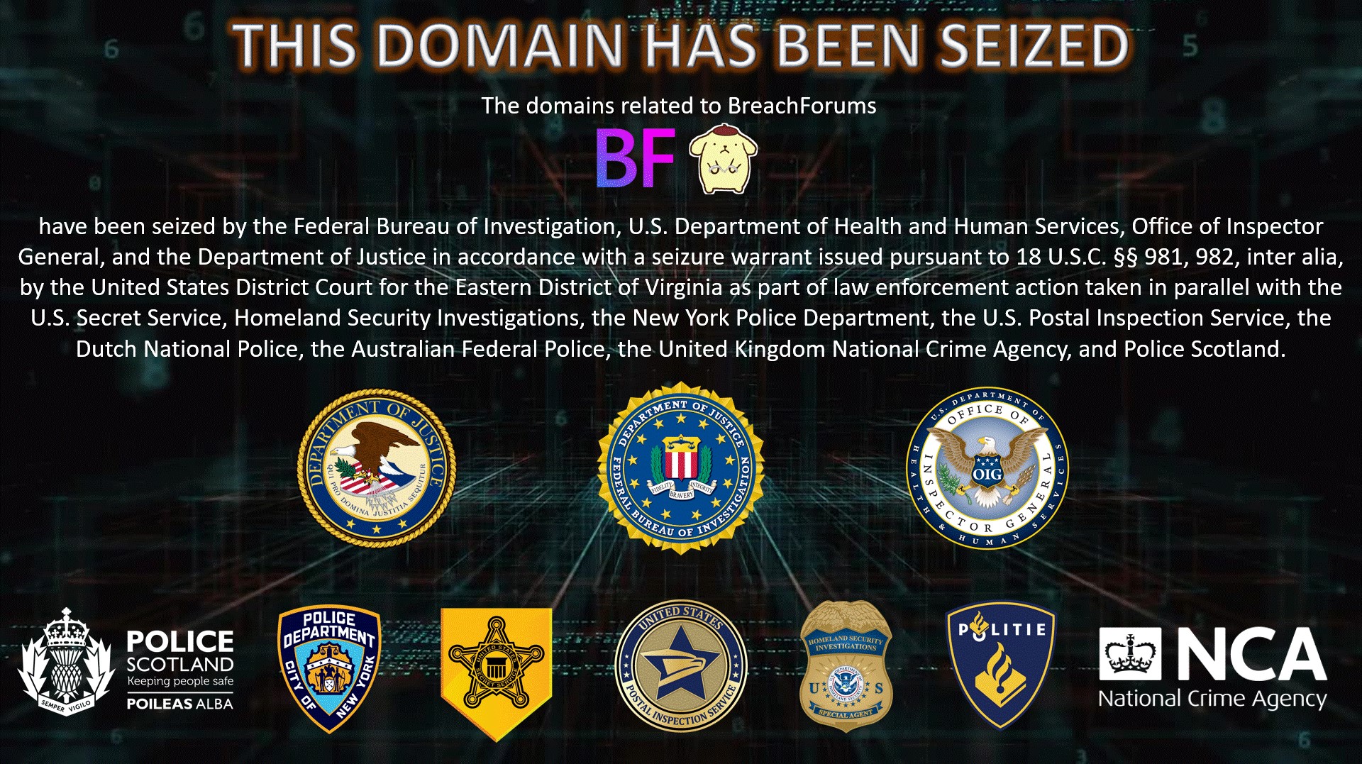 The domains related to BreachForums have been seized by the Federal Bureau of Investigation, U.S. Department of Health and Human Services, Office of Inspector General, and the Department of Justice in accordance with a seizure warrant issued pursuant to 18 U.S.C. §§ 981, 982, inter alia, by the United States District Court for the Eastern District of Virginia as part of law enforcement action taken in parallel with the United States Secret Service, Homeland Security Investigations, the New York Police Department, the U.S. Postal Inspection Service, the Dutch National Police, the Australian Federal Police, the United Kingdom National Crime Agency, and Police Scotland.